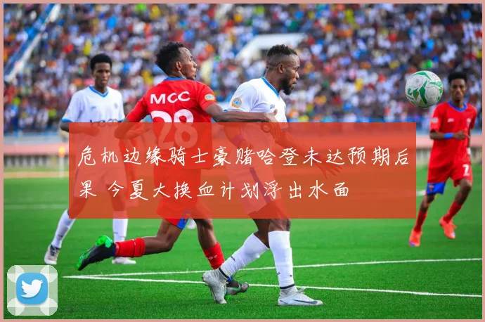 危机边缘骑士豪赌哈登未达预期后果 今夏大换血计划浮出水面