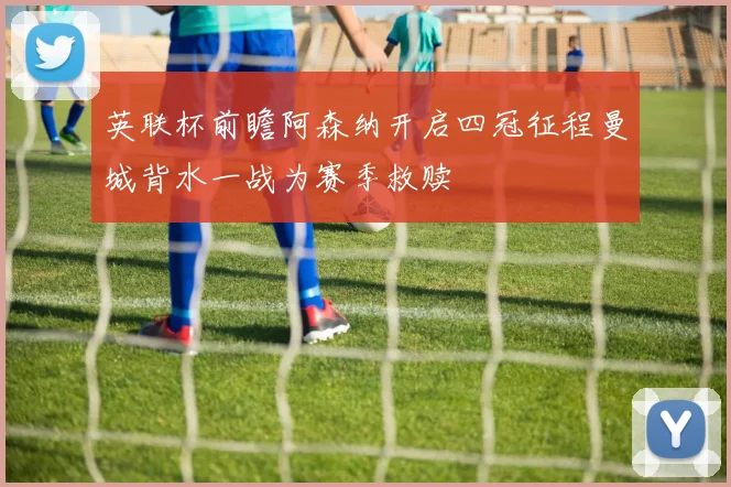 英联杯前瞻阿森纳开启四冠征程曼城背水一战为赛季救赎
